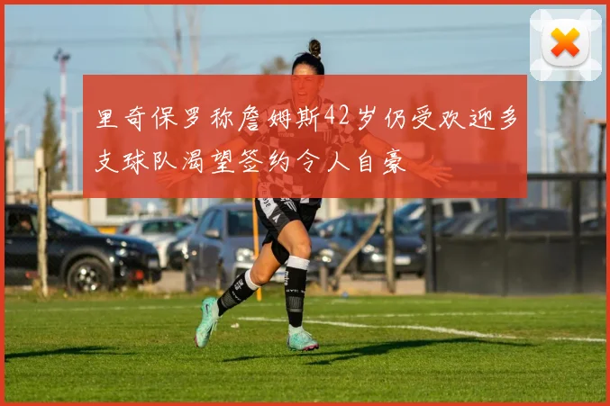 里奇保罗称詹姆斯42岁仍受欢迎多支球队渴望签约令人自豪