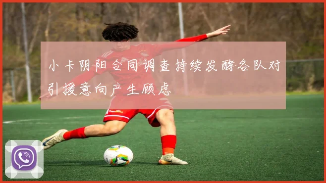 小卡阴阳合同调查持续发酵各队对引援意向产生顾虑