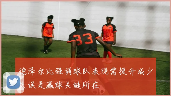 德泽尔比强调球队表现需提升减少失误是赢球关键所在