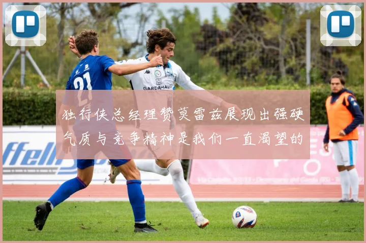 独行侠总经理赞莫雷兹展现出强硬气质与竞争精神是我们一直渴望的特质