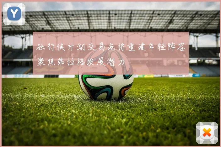 独行侠计划交易老将重建年轻阵容聚焦弗拉格发展潜力