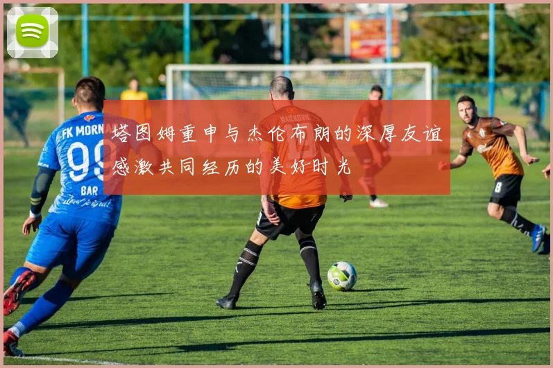 塔图姆重申与杰伦布朗的深厚友谊感激共同经历的美好时光