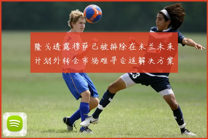 隆戈透露穆萨已被排除在米兰未来计划外转会市场难寻合适解决方案