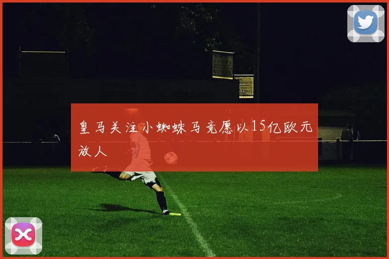 皇马关注小蜘蛛马竞愿以15亿欧元放人