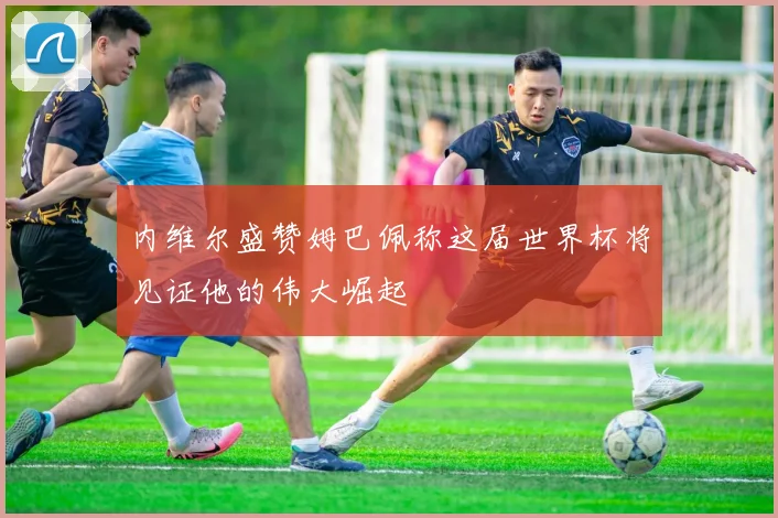 内维尔盛赞姆巴佩称这届世界杯将见证他的伟大崛起