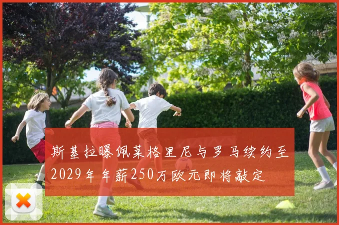 斯基拉曝佩莱格里尼与罗马续约至2029年年薪250万欧元即将敲定