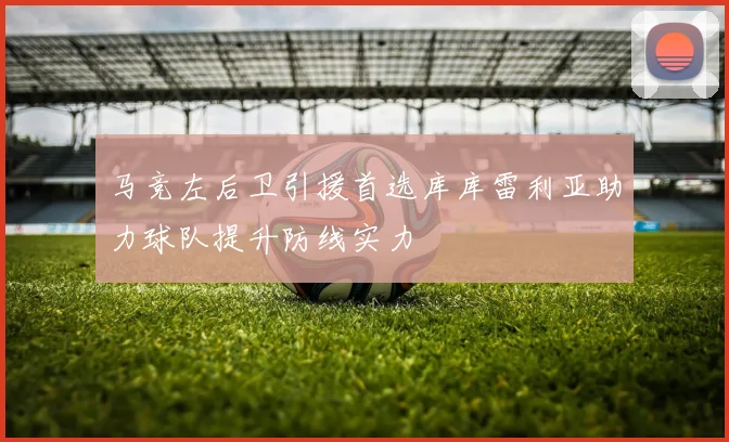 马竞左后卫引援首选库库雷利亚助力球队提升防线实力