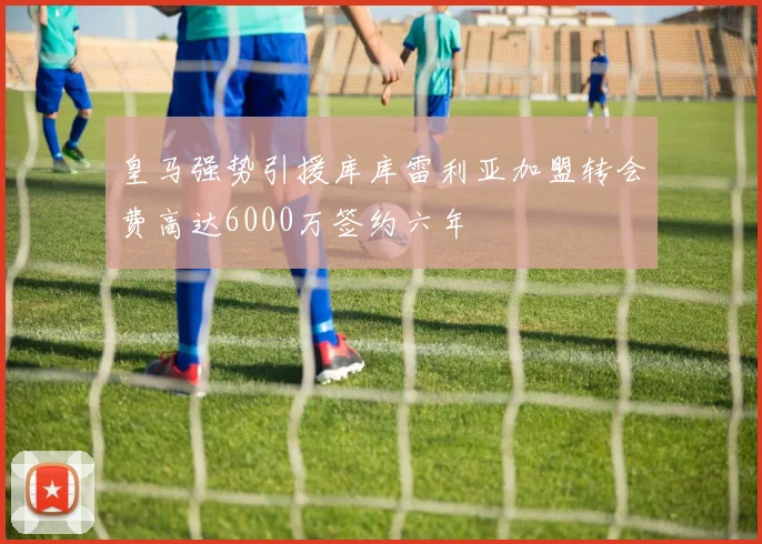 皇马强势引援库库雷利亚加盟转会费高达6000万签约六年
