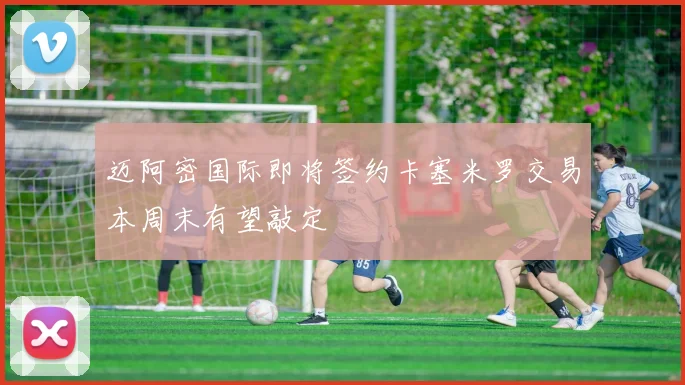 迈阿密国际即将签约卡塞米罗交易本周末有望敲定