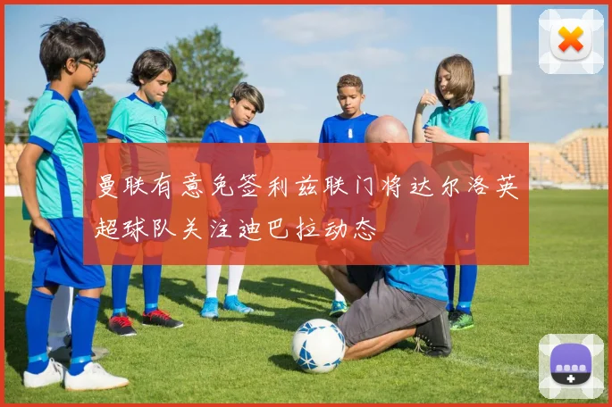 曼联有意免签利兹联门将达尔洛英超球队关注迪巴拉动态