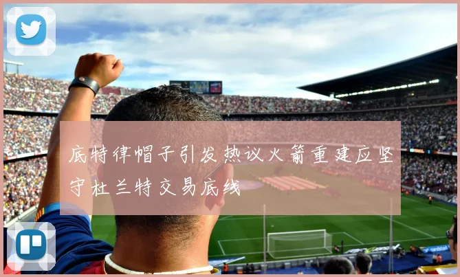 底特律帽子引发热议火箭重建应坚守杜兰特交易底线